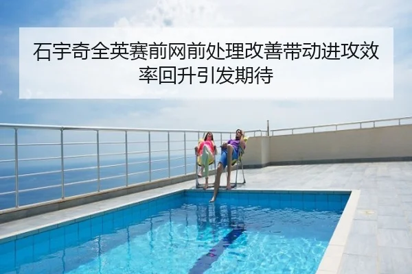 石宇奇全英赛前网前处理改善带动进攻效率回升引发期待